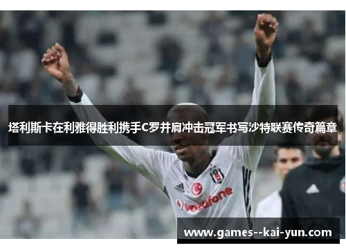 塔利斯卡在利雅得胜利携手C罗并肩冲击冠军书写沙特联赛传奇篇章