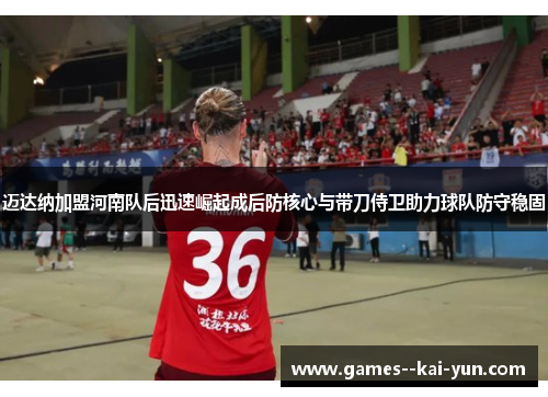 迈达纳加盟河南队后迅速崛起成后防核心与带刀侍卫助力球队防守稳固